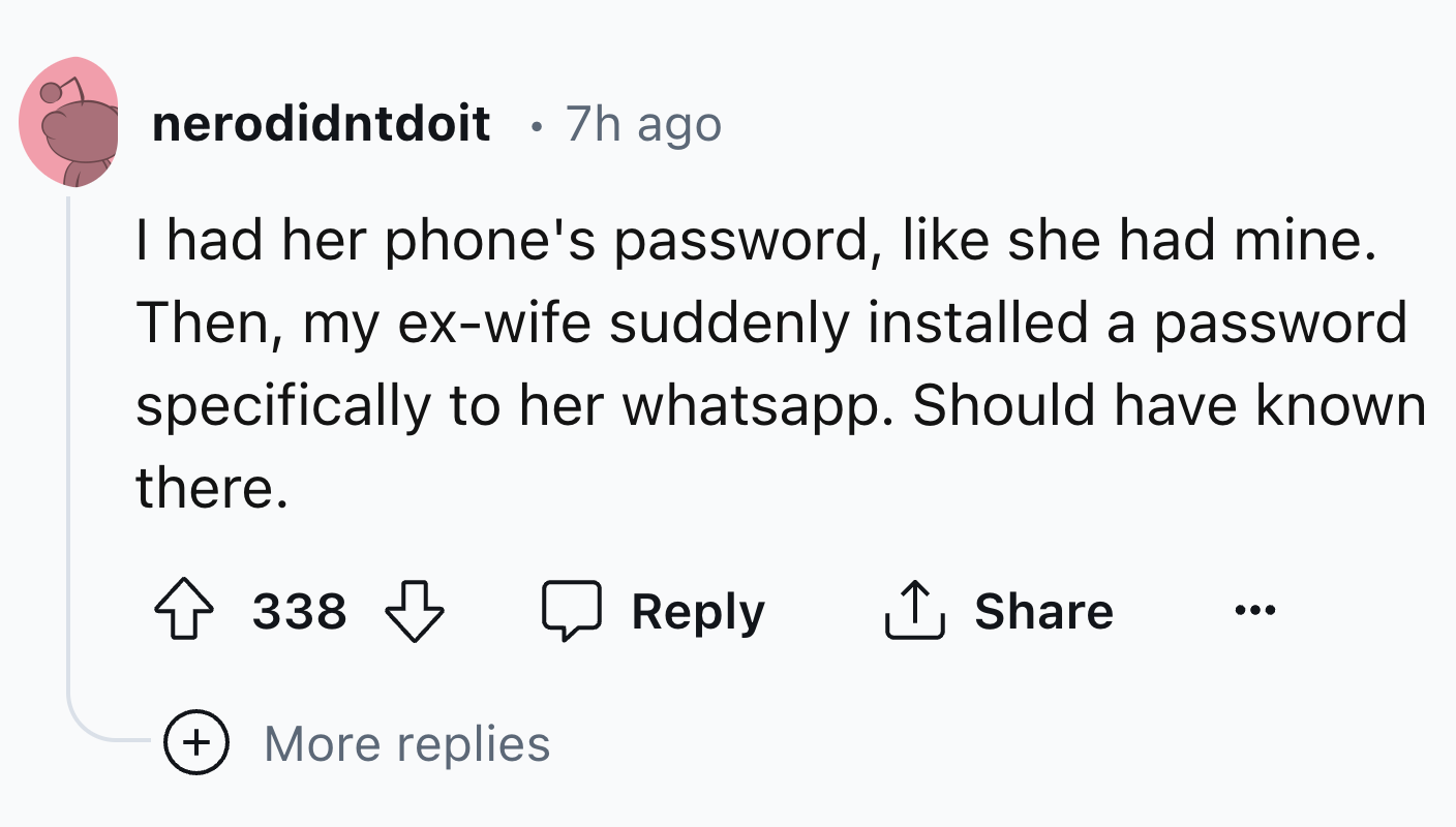 number - nerodidntdoit 7h ago I had her phone's password, she had mine. Then, my exwife suddenly installed a password specifically to her whatsapp. Should have known there. 338 More replies